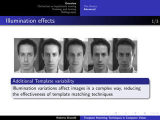 Overview
              Detection as hypothesis testing   The Basics
                         Training and testing   Advanced
                                 Bibliography


Illumination eﬀects                                                                               1/3




  Additional Template variability
  Illumination variations aﬀect images in a complex way, reducing
  the eﬀectiveness of template matching techniques



                            Roberto Brunelli    Template Matching Techniques in Computer Vision
 