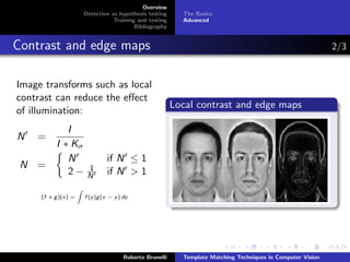 Overview
                         Detection as hypothesis testing       The Basics
                                    Training and testing       Advanced
                                            Bibliography


Contrast and edge maps                                                                                           2/3


Image transforms such as local
contrast can reduce the eﬀect
                                                             Local contrast and edge maps
of illumination:
             I
N   =
          I ∗ Kσ
             N                    if N ≤ 1
 N =                      1
             2−           N       if N > 1
                     Z
     (f ∗ g )(x) =       f (y )g (x − y ) dy




                                          Roberto Brunelli     Template Matching Techniques in Computer Vision
 