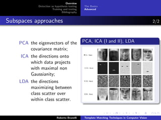 Overview
             Detection as hypothesis testing   The Basics
                        Training and testing   Advanced
                                Bibliography


Subspaces approaches                                                                             2/2



    PCA the eigenvectors of the                PCA, ICA (I and II), LDA
        covariance matrix;
     ICA the directions onto
         which data projects
         with maximal non
         Gaussianity;
    LDA the directions
        maximizing between
        class scatter over
        within class scatter.


                           Roberto Brunelli    Template Matching Techniques in Computer Vision
 