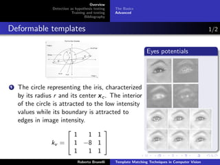 Overview
                 Detection as hypothesis testing   The Basics
                            Training and testing   Advanced
                                    Bibliography


Deformable templates                                                                                 1/2


                                                                    Eyes potentials




1   The circle representing the iris, characterized
    by its radius r and its center x c . The interior
    of the circle is attracted to the low intensity
    values while its boundary is attracted to
    edges in image intensity.
                                     
                           1    1 1
                 kv =  1 −8 1 
                           1    1 1
                               Roberto Brunelli    Template Matching Techniques in Computer Vision
 