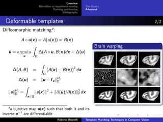 Overview
                                Detection as hypothesis testing      The Basics
                                           Training and testing      Advanced
                                                   Bibliography


  Deformable templates                                                                                                 2/2
Diﬀeomorphic matchinga :

                A ◦ u (x ) = A(u(x )) ≈ B(x )
                       x         x        x
                                                                           Brain warping
   ˆ
   u = argmin                   ∆(A ◦ u , B; x )dx + ∆(u )
                                                 x     u
                 u          Ω



       ∆(A, B)          =                 x       x 2 x
                                       (A(x ) − B(x )) dx
                                   Ω
                                              H1
              u
            ∆(u )       =         u −Iu       Ω

           H1                          2                          2
       a   Ω    =           a (x )
                               x               u     x
                                           + ∂(u )/∂(x )             x
                                                                  F dx
                     x ∈Ω


   a
                       x
    a bijective map u (x ) such that both it and its
inverse u −1 are diﬀerentiable
                                              Roberto Brunelli       Template Matching Techniques in Computer Vision
 