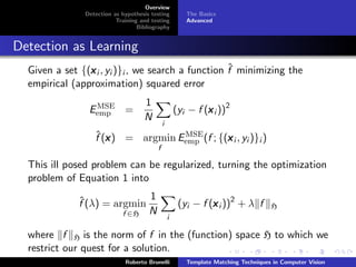 Overview
               Detection as hypothesis testing          The Basics
                          Training and testing          Advanced
                                  Bibliography


Detection as Learning
                                                    ˆ
  Given a set {(x i , yi )}i , we search a function f minimizing the
                x
  empirical (approximation) squared error
                                    1
                 MSE
                Eemp =                               (yi − f (x i ))2
                                                              x
                                    N
                                             i
                  ˆx               MSE
                  f (x ) = argmin Eemp (f ; {(x i , yi )}i )
                                              x
                                         f

  This ill posed problem can be regularized, turning the optimization
  problem of Equation 1 into
                             1
              ˆ
              f (λ) = argmin                          (yi − f (x i ))2 + λ f
                                                               x                    H
                        f ∈H N                   i

  where f H is the norm of f in the (function) space H to which we
  restrict our quest for a solution.
                             Roberto Brunelli           Template Matching Techniques in Computer Vision
 
