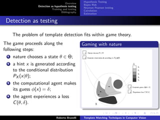 Hypothesis Testing
                                       Overview
                                                   Bayes Risk
                 Detection as hypothesis testing
                                                   Neyman Pearson testing
                            Training and testing
                                                   Correlation
                                    Bibliography
                                                   Estimation


 Detection as testing

     The problem of template detection ﬁts within game theory.
The game proceeds along the                        Gaming with nature
following steps:
 1   nature chooses a state θ ∈ Θ;
 2   a hint x is generated according
     to the conditional distribution
     PX (x|θ);
 3   the computational agent makes
     its guess φ(x) = δ;
 4   the agent experiences a loss
     C (θ, δ).


                               Roberto Brunelli    Template Matching Techniques in Computer Vision
 