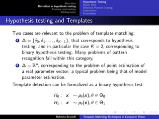 Hypothesis Testing
                                      Overview
                                                  Bayes Risk
                Detection as hypothesis testing
                                                  Neyman Pearson testing
                           Training and testing
                                                  Correlation
                                   Bibliography
                                                  Estimation


Hypothesis testing and Templates
  Two cases are relevant to the problem of template matching:
    1   ∆ = {δ0 , δ1 , . . . , δK −1 }, that corresponds to hypothesis
        testing, and in particular the case K = 2, corresponding to
        binary hypothesis testing. Many problems of pattern
        recognition fall within this category.
    2   ∆ = Rn , corresponding to the problem of point estimation of
        a real parameter vector: a typical problem being that of model
        parameter estimation.
  Template detection can be formalized as a binary hypothesis test:

                            H0 : x          ∼ pθ (x ), θ ∈ Θ0
                                                  x
                            H1 : x          ∼ pθ (x ), θ ∈ Θ1
                                                  x

                              Roberto Brunelli    Template Matching Techniques in Computer Vision
 
