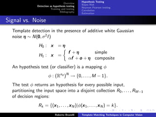 Hypothesis Testing
                                      Overview
                                                  Bayes Risk
                Detection as hypothesis testing
                                                  Neyman Pearson testing
                           Training and testing
                                                  Correlation
                                   Bibliography
                                                  Estimation


Signal vs. Noise
  Template detection in the presence of additive white Gaussian
  noise η ∼ N(0 , σ 2 I )
              0
                 H0 : x          =η
                                         f +η       simple
                 H1 : x          =
                                           f
                                         αf + o + η composite
  An hypothesis test (or classiﬁer) is a mapping φ
                         φ : (Rnd )N → {0, . . . , M − 1}.
  The test φ returns an hypothesis for every possible input,
  partitioning the input space into a disjoint collection R0 , . . . , RM−1
  of decision regions:
                Rk = {(x 1 , . . . , x N )|φ(x 1 , . . . , x N ) = k}.
                       x                     x
                              Roberto Brunelli    Template Matching Techniques in Computer Vision
 