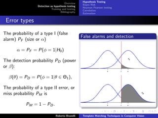 Hypothesis Testing
                                        Overview
                                                     Bayes Risk
                  Detection as hypothesis testing
                                                     Neyman Pearson testing
                             Training and testing
                                                     Correlation
                                     Bibliography
                                                     Estimation


 Error types

The probability of a type I (false
                                                    False alarms and detection
alarm) PF (size or α)

       α = PF = P(φ = 1|H0 )

The detection probability PD (power
or β):

  β(θ) = PD = P(φ = 1|θ ∈ Θ1 ),

The probability of a type II error, or
miss probability PM is

            PM = 1 − PD .

                                Roberto Brunelli     Template Matching Techniques in Computer Vision
 