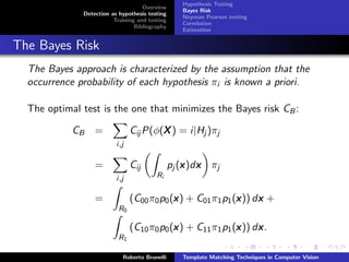 Hypothesis Testing
                                    Overview
                                                   Bayes Risk
              Detection as hypothesis testing
                                                   Neyman Pearson testing
                         Training and testing
                                                   Correlation
                                 Bibliography
                                                   Estimation


The Bayes Risk
  The Bayes approach is characterized by the assumption that the
  occurrence probability of each hypothesis πi is known a priori.

  The optimal test is the one that minimizes the Bayes risk CB :

            CB    =                     X
                                Cij P(φ(X ) = i|Hj )πj
                          i,j

                  =             Cij                 x x
                                                pj (x )dx πj
                          i,j            Ri


                  =                         x                x     x
                                (C00 π0 p0 (x ) + C01 π1 p1 (x )) dx +
                           R0

                                            x                x     x
                                (C10 π0 p0 (x ) + C11 π1 p1 (x )) dx .
                           R1

                            Roberto Brunelli       Template Matching Techniques in Computer Vision
 