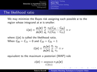 Hypothesis Testing
                                     Overview
                                                    Bayes Risk
               Detection as hypothesis testing
                                                    Neyman Pearson testing
                          Training and testing
                                                    Correlation
                                  Bibliography
                                                    Estimation


The likelihood ratio
  We may minimize the Bayes risk assigning each possible x to the
  region whose integrand at x is smaller:
                                    x
                                p1 (x )   H1     π0 (C10 − C00 )
                   L(x ) ≡
                     x                                           ≡ν
                                    x
                                p0 (x )   H0     π1 (C01 − C11 )
          x
  where L(x ) is called the likelihood ratio.
  When C00 = C11 = 0 and C10 = C01 = 1
                                              x
                                          p1 (x )   H1   π0
                            L(x ) ≡
                              x                             ≡ν
                                              x
                                          p0 (x )   H0   π1
  equivalent to the maximum a posteriori (MAP) rule
                                x                   x
                              φ(x ) = argmax πi pi (x )
                                            i∈{0,1}

                             Roberto Brunelli       Template Matching Techniques in Computer Vision
 