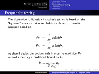 Hypothesis Testing
                                   Overview
                                                    Bayes Risk
             Detection as hypothesis testing
                                                    Neyman Pearson testing
                        Training and testing
                                                    Correlation
                                Bibliography
                                                    Estimation


Frequentist testing
 The alternative to Bayesian hypothesis testing is based on the
 Neyman-Pearson criterion and follows a classic, frequentist
 approach based on


                             PF      =                  x x
                                                    p0 (x )dx
                                               R1

                            PD       =                  x x
                                                    p1 (x )dx .
                                               R1

 we should design the decision rule in order to maximize PD
 without exceeding a predeﬁned bound on PF :
                                ˆ
                                R1 = argmax PD .
                                               R1 :PF ≤α

                           Roberto Brunelli         Template Matching Techniques in Computer Vision
 