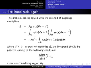 Hypothesis Testing
                                      Overview
                                                   Bayes Risk
                Detection as hypothesis testing
                                                   Neyman Pearson testing
                           Training and testing
                                                   Correlation
                                   Bibliography
                                                   Estimation


... likelihood ratio again
  The problem can be solved with the method of Lagrange
  multipliers:
            E     = PD + λ(PF − α )

                  =                 x x
                                p1 (x )dx + λ               p0 (x )dx − α
                                                                x x
                           R1                          R1

                  = −λα +                          x          x     x
                                              (p1 (x ) + λp0 (x )) dx
                                         R1

  where α ≤ α. In order to maximize E , the integrand should be
  positive leading to the following condition:
                                            x
                                        p1 (x ) H1
                                                > −λ
                                            x
                                        p0 (x )
  as we are considering region R1 .
                              Roberto Brunelli     Template Matching Techniques in Computer Vision
 