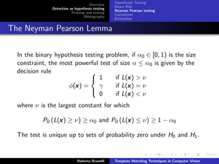 Hypothesis Testing
                                     Overview
                                                 Bayes Risk
               Detection as hypothesis testing
                                                 Neyman Pearson testing
                          Training and testing
                                                 Correlation
                                  Bibliography
                                                 Estimation


The Neyman Pearson Lemma

  In the binary hypothesis testing problem, if α0 ∈ [0, 1) is the size
  constraint, the most powerful test of size α ≤ α0 is given by the
  decision rule              
                              1           x
                                      if L(x ) > ν
                       x
                     φ(x ) =     γ         x
                                      if L(x ) = ν
                                 0         x
                                      if L(x ) < ν
                             

  where ν is the largest constant for which

           P0 (L(x ) ≥ ν) ≥ α0 and P0 (L(x ) ≤ ν) ≥ 1 − α0
                 x                       x

  The test is unique up to sets of probability zero under H0 and H1 .


                             Roberto Brunelli    Template Matching Techniques in Computer Vision
 