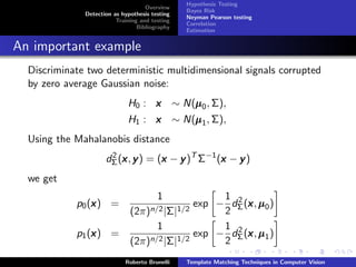 Hypothesis Testing
                                    Overview
                                                   Bayes Risk
              Detection as hypothesis testing
                                                   Neyman Pearson testing
                         Training and testing
                                                   Correlation
                                 Bibliography
                                                   Estimation


An important example
  Discriminate two deterministic multidimensional signals corrupted
  by zero average Gaussian noise:
                             H0 : x             ∼ N(µ 0 , Σ),
                                                    µ
                             H1 : x             ∼ N(µ 1 , Σ),
                                                    µ
  Using the Mahalanobis distance
                     dΣ (x , y ) = (x − y )T Σ−1 (x − y )
                      2
                         x          x             x
  we get
                                        1                 1 2
                x
            p0 (x ) =                                exp − dΣ (x , µ 0 )
                                                               x
                              (2π)n/2 |Σ|1/2              2
                                        1                 1 2
                x
            p1 (x ) =                                exp − dΣ (x , µ 1 )
                                                               x
                              (2π)n/2 |Σ|1/2              2
                            Roberto Brunelli       Template Matching Techniques in Computer Vision
 
