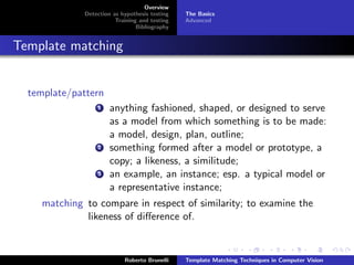 Overview
              Detection as hypothesis testing   The Basics
                         Training and testing   Advanced
                                 Bibliography


Template matching


  template/pattern
                  1    anything fashioned, shaped, or designed to serve
                       as a model from which something is to be made:
                       a model, design, plan, outline;
                  2    something formed after a model or prototype, a
                       copy; a likeness, a similitude;
                  3    an example, an instance; esp. a typical model or
                       a representative instance;
     matching to compare in respect of similarity; to examine the
              likeness of diﬀerence of.


                            Roberto Brunelli    Template Matching Techniques in Computer Vision
 