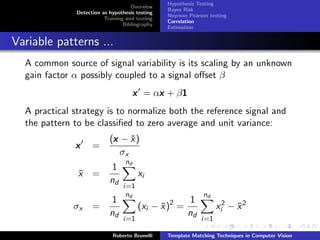 Hypothesis Testing
                                     Overview
                                                 Bayes Risk
               Detection as hypothesis testing
                                                 Neyman Pearson testing
                          Training and testing
                                                 Correlation
                                  Bibliography
                                                 Estimation


Variable patterns ...
  A common source of signal variability is its scaling by an unknown
  gain factor α possibly coupled to a signal oﬀset β
                                            x    1
                                       x = αx + β1
  A practical strategy is to normalize both the reference signal and
  the pattern to be classiﬁed to zero average and unit variance:
                            (x − x )
                             x ¯
              x      =
                               σx
                                  nd
                             1
               x =
               ¯                        xi
                            nd
                                  i=1
                                   nd                         nd
                             1                   2   1
              σx     =                  (xi − x ) =
                                              ¯                    xi2 − x 2
                                                                         ¯
                            nd                      nd
                                  i=1                        i=1

                             Roberto Brunelli    Template Matching Techniques in Computer Vision
 