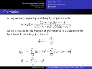 Hypothesis Testing
                                      Overview
                                                  Bayes Risk
                Detection as hypothesis testing
                                                  Neyman Pearson testing
                           Training and testing
                                                  Correlation
                                   Bibliography
                                                  Estimation


Correlation
  or, equivalently, replacing matching by projection with

                  x                i (xi − µx )(yi − µy )
              rP (x , y ) =
                                            2                  2
                               i (xi − µx )        i (yi − µy )
  which is related to the fraction of the variance in y accounted for
                           ˆ a
  by a linear ﬁt of x to y y = ˆx + b ˆ
                                                    2
                                                   sy |x
                                       2
                                      rP   =1−       2
                                                    sy
                             nd                      nd
                                                                                2
              2
             sy |x   =            (yi − yi )2 =
                                        ˆ                       a     ˆ
                                                           yi − ˆxi − b
                            i=1                     i=1
                             nd
                2
               sy =               (y − y )2
                                       ¯
                            i=1
                              Roberto Brunelli    Template Matching Techniques in Computer Vision
 