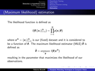 Hypothesis Testing
                                    Overview
                                                Bayes Risk
              Detection as hypothesis testing
                                                Neyman Pearson testing
                         Training and testing
                                                Correlation
                                 Bibliography
                                                Estimation


(Maximum likelihood) estimation

  The likelihood function is deﬁned as
                                                    N
                           l(θ |{x i }N )
                             θ x i=1            =         p(x i |θ )
                                                            x θ
                                                    i=1

  where x N = {x i }N is our (ﬁxed) dataset and it is considered to
                x i=1
                                                                 ˆ
  be a function of θ . The maximum likelihood estimator (MLE) θ is
  deﬁned as
                          ˆ
                          θ = argmax l(θ |x N )
                                       θx
                                            θ

  resulting in the parameter that maximizes the likelihood of our
  observations.

                            Roberto Brunelli    Template Matching Techniques in Computer Vision
 