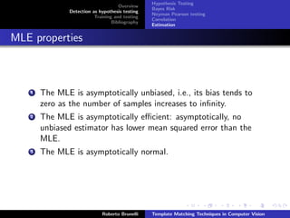 Hypothesis Testing
                                     Overview
                                                 Bayes Risk
               Detection as hypothesis testing
                                                 Neyman Pearson testing
                          Training and testing
                                                 Correlation
                                  Bibliography
                                                 Estimation


MLE properties



   1   The MLE is asymptotically unbiased, i.e., its bias tends to
       zero as the number of samples increases to inﬁnity.
   2   The MLE is asymptotically eﬃcient: asymptotically, no
       unbiased estimator has lower mean squared error than the
       MLE.
   3   The MLE is asymptotically normal.




                             Roberto Brunelli    Template Matching Techniques in Computer Vision
 