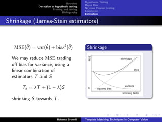 Hypothesis Testing
                                     Overview
                                                 Bayes Risk
               Detection as hypothesis testing
                                                 Neyman Pearson testing
                          Training and testing
                                                 Correlation
                                  Bibliography
                                                 Estimation


Shrinkage (James-Stein estimators)


       ˆ        ˆ           ˆ
   MSE(θ) = var(θ) + bias2 (θ)                    Shrinkage

  We may reduce MSE trading
  oﬀ bias for variance, using a
  linear combination of
  estimators T and S

       Ts = λT + (1 − λ)S

  shrinking S towards T .



                             Roberto Brunelli    Template Matching Techniques in Computer Vision
 