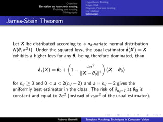 Hypothesis Testing
                                     Overview
                                                  Bayes Risk
               Detection as hypothesis testing
                                                  Neyman Pearson testing
                          Training and testing
                                                  Correlation
                                  Bibliography
                                                  Estimation


James-Stein Theorem


  Let X be distributed according to a nd -variate normal distribution
  N(θ , σ 2 I ). Under the squared loss, the usual estimator δ (X ) = X
    θ                                                           X
  exhibits a higher loss for any  θ , being therefore dominated, than

                                                   aσ 2
              δ a (X ) = θ 0 + 1 −                          2
                                                                 (X − θ 0 )
                                                                  X
                                                 X − θ0

  for nd ≥ 3 and 0 < a < 2(nd − 2) and a = nd − 2 gives the
  uniformly best estimator in the class. The risk of δnd −2 at θ 0 is
  constant and equal to 2σ 2 (instead of nd σ 2 of the usual estimator).



                             Roberto Brunelli     Template Matching Techniques in Computer Vision
 