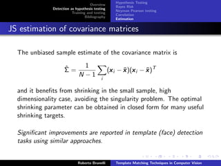 Hypothesis Testing
                                    Overview
                                                   Bayes Risk
              Detection as hypothesis testing
                                                   Neyman Pearson testing
                         Training and testing
                                                   Correlation
                                 Bibliography
                                                   Estimation


JS estimation of covariance matrices

  The unbiased sample estimate of the covariance matrix is

                    ˆ          1
                    Σ=                          (x i − x )(x i − x )T
                                                 x     ¯ x       ¯
                             N −1
                                          i

  and it beneﬁts from shrinking in the small sample, high
  dimensionality case, avoiding the singularity problem. The optimal
  shrinking parameter can be obtained in closed form for many useful
  shrinking targets.

  Signiﬁcant improvements are reported in template (face) detection
  tasks using similar approaches.


                            Roberto Brunelli       Template Matching Techniques in Computer Vision
 