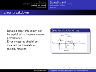 Overview    How good is ... good
              Detection as hypothesis testing   Unbiased training and testing
                         Training and testing   Performance analysis
                                 Bibliography   Oracles


Error breakdown



  Detailed error breakdown can                   Eyes localization errors
  be exploited to improve system
  performance.
  Error measures should be
  invariant to translation,
  scaling, rotation.




                            Roberto Brunelli    Template Matching Techniques in Computer Vision
 