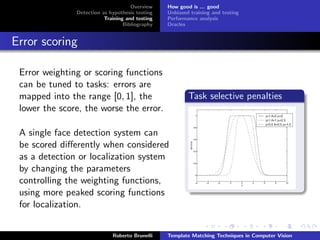 Overview    How good is ... good
               Detection as hypothesis testing   Unbiased training and testing
                          Training and testing   Performance analysis
                                  Bibliography   Oracles


Error scoring

 Error weighting or scoring functions
 can be tuned to tasks: errors are
 mapped into the range [0, 1], the                       Task selective penalties
 lower the score, the worse the error.

 A single face detection system can
 be scored diﬀerently when considered
 as a detection or localization system
 by changing the parameters
 controlling the weighting functions,
 using more peaked scoring functions
 for localization.


                             Roberto Brunelli    Template Matching Techniques in Computer Vision
 