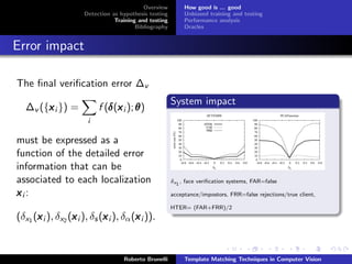 Overview         How good is ... good
                      Detection as hypothesis testing        Unbiased training and testing
                                 Training and testing        Performance analysis
                                         Bibliography        Oracles


Error impact

The ﬁnal veriﬁcation error ∆v
                                                        System impact
   ∆v ({x i }) =
        x                      δ x
                            f (δ (x i ); θ )
                        i

must be expressed as a
function of the detailed error
information that can be
associated to each localization                         δx1 , face veriﬁcation systems, FAR=false

xi:                                                     acceptance/impostors, FRR=false rejections/true client,

                                                        HTER= (FAR+FRR)/2
      x           x          x          x
(δx1 (x i ), δx2 (x i ), δs (x i ), δα (x i )).


                                    Roberto Brunelli         Template Matching Techniques in Computer Vision
 