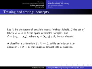 Overview    How good is ... good
               Detection as hypothesis testing   Unbiased training and testing
                          Training and testing   Performance analysis
                                  Bibliography   Oracles


Training and testing: concepts



  Let X be the space of possible inputs (without label), L the set of
  labels, S = X × L the space of labeled samples, and
  D = {s 1 , . . . , s N }, where s i = (x i , li ) ∈ S, be our dataset.
         s                               x

  A classiﬁer is a function C : X → L, while an inducer is an
  operator I : D → C that maps a dataset into a classiﬁer.




                             Roberto Brunelli    Template Matching Techniques in Computer Vision
 