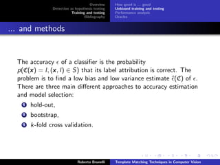 Overview    How good is ... good
                Detection as hypothesis testing   Unbiased training and testing
                           Training and testing   Performance analysis
                                   Bibliography   Oracles


... and methods


  The accuracy of a classiﬁer is the probability
  p(C(x ) = l, (x , l) ∈ S) that its label attribution is correct. The
      x         x
  problem is to ﬁnd a low bias and low variance estimate ˆ(C) of .
  There are three main diﬀerent approaches to accuracy estimation
  and model selection:
    1   hold-out,
    2   bootstrap,
    3   k-fold cross validation.




                              Roberto Brunelli    Template Matching Techniques in Computer Vision
 