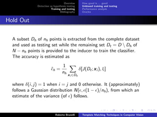 Overview       How good is ... good
              Detection as hypothesis testing      Unbiased training and testing
                         Training and testing      Performance analysis
                                 Bibliography      Oracles


Hold Out

  A subset Dh of nh points is extracted from the complete dataset
  and used as testing set while the remaining set Dt = D  Dh of
  N − nh points is provided to the inducer to train the classiﬁer.
  The accuracy is estimated as
                                  1
                         ˆh =                    δ[J(Dt ; x i ), li ]
                                  nh
                                       x i ∈Dh

  where δ(i, j) = 1 when i = j and 0 otherwise. It (approximately)
  follows a Gaussian distribution N( , (1 − )/nh ), from which an
  estimate of the variance (of ) follows.


                            Roberto Brunelli       Template Matching Techniques in Computer Vision
 