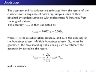 Bootstrap

  The accuracy and its variance are estimated from the results of the
  classiﬁer over a sequence of bootstrap samples, each of them
  obtained by random sampling with replacement N instances from
  the original dataset.
  The accuracy boot is then estimated as

                       boot   = 0.632     b   + 0.368    r

  where r is the re-substitution accuracy, and eb is the accuracy on
  the bootstrap subset. Multiple bootstrap subsets Db,i must be
  generated, the corresponding values being used to estimate the
  accuracy by averaging the results:
                                    n
                                1
                      ¯boot =                 boot (Db,i )
                                n
                                    i=1

  and its variance.
 