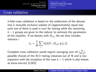 Overview    How good is ... good
              Detection as hypothesis testing   Unbiased training and testing
                         Training and testing   Performance analysis
                                 Bibliography   Oracles


Cross validation

  k-fold cross validation is based on the subdivision of the dataset
  into k mutually exclusive subsets of (approximately) equal size:
  each one of them is used in turn for testing while the remaining
  k − 1 groups are given to the inducer to estimate the parameters
  of the classiﬁer. If we denote with D{i} the set that includes
  instance i
                           1
                     ˆk =        δ[J(D  D{i} ; x i ), li ]
                           N
                                     i
                                                               N
  Complete cross validation would require averaging over all N/k
  possible choices of the N/k testing instances out of N and is too
  expensive with the exception of the case k = 1 which is also known
  as leave-one-out (LOO).

                            Roberto Brunelli    Template Matching Techniques in Computer Vision
 