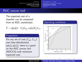Overview    How good is ... good
                Detection as hypothesis testing   Unbiased training and testing
                           Training and testing   Performance analysis
                                   Bibliography   Oracles


ROC convex hull
  The expected cost of a
  classiﬁer can be computed
  from its ROC coordinates:                        Operating conditions

  ˆ
  C = p(p)(1−Tp )Cηp +p(n)Fp Cπn

  Proposition
  For any set of cost (Cηp , Cπn )
  and class distributions
  (p(p), p(n)), there is a point
  on the ROC convex hull
  (ROCCH) with minimum
  expected cost.

                              Roberto Brunelli    Template Matching Techniques in Computer Vision
 