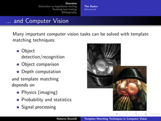 Overview
              Detection as hypothesis testing   The Basics
                         Training and testing   Advanced
                                 Bibliography


... and Computer Vision
  Many important computer vision tasks can be solved with template
  matching techniques:

      Object
      detection/recognition
      Object comparison
      Depth computation
  and template matching
  depends on
      Physics (imaging)
      Probability and statistics
      Signal processing

                            Roberto Brunelli    Template Matching Techniques in Computer Vision
 