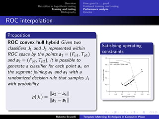 Overview    How good is ... good
               Detection as hypothesis testing   Unbiased training and testing
                          Training and testing   Performance analysis
                                  Bibliography   Oracles


ROC interpolation

Proposition
ROC convex hull hybrid Given two
                                                                Satisfying operating
classiﬁers J1 and J2 represented within
                                                                constraints
ROC space by the points a 1 = (Fp1 , Tp1 )
and a 2 = (Fp2 , Tp2 ), it is possible to
generate a classiﬁer for each point a x on
the segment joining a 1 and a 1 with a
randomized decision rule that samples J1
with probability

                          a2 − ax
            p(J1 ) =
                          a2 − a1


                             Roberto Brunelli    Template Matching Techniques in Computer Vision
 