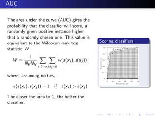 AUC

The area under the curve (AUC) gives the
probability that the classiﬁer will score, a
randomly given positive instance higher
that a randomly chosen one. This value is
equivalent to the Wilcoxon rank test                      Scoring classiﬁers
statistic W
           1
  W =                                   x        x
                                   w (s(x i ), s(x j ))
         NP NN
                 i:li =p j:lj =n

where, assuming no ties,

       x        x               x         x
  w (s(x i ), s(x j )) = 1 if s(x i ) > s(x j )

The closer the area to 1, the better the
classiﬁer.
 