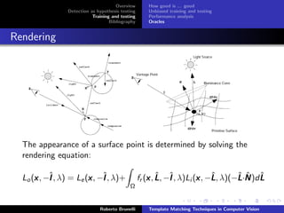 Overview        How good is ... good
                 Detection as hypothesis testing       Unbiased training and testing
                            Training and testing       Performance analysis
                                    Bibliography       Oracles


Rendering




  The appearance of a surface point is determined by solving the
  rendering equation:

      x ˆ               x ˆ
  Lo (x , −I , λ) = Le (x , −I , λ)+                   x ˆ ˆ              x ˆ          ˆ ˆ ˆ
                                                   fr (x , L , −I , λ)Li (x , −L , λ)(−L ·N )d L
                                             Ω


                               Roberto Brunelli        Template Matching Techniques in Computer Vision
 