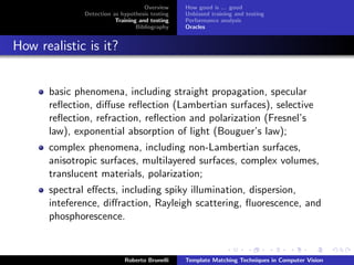 Overview    How good is ... good
              Detection as hypothesis testing   Unbiased training and testing
                         Training and testing   Performance analysis
                                 Bibliography   Oracles


How realistic is it?


      basic phenomena, including straight propagation, specular
      reﬂection, diﬀuse reﬂection (Lambertian surfaces), selective
      reﬂection, refraction, reﬂection and polarization (Fresnel’s
      law), exponential absorption of light (Bouguer’s law);
      complex phenomena, including non-Lambertian surfaces,
      anisotropic surfaces, multilayered surfaces, complex volumes,
      translucent materials, polarization;
      spectral eﬀects, including spiky illumination, dispersion,
      inteference, diﬀraction, Rayleigh scattering, ﬂuorescence, and
      phosphorescence.



                            Roberto Brunelli    Template Matching Techniques in Computer Vision
 