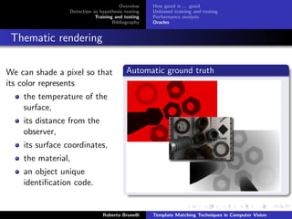 Overview    How good is ... good
                 Detection as hypothesis testing   Unbiased training and testing
                            Training and testing   Performance analysis
                                    Bibliography   Oracles


 Thematic rendering

We can shade a pixel so that              Automatic ground truth
its color represents
    the temperature of the
    surface,
    its distance from the
    observer,
    its surface coordinates,
    the material,
    an object unique
    identiﬁcation code.


                               Roberto Brunelli    Template Matching Techniques in Computer Vision
 