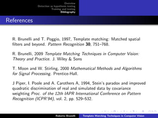 Overview
               Detection as hypothesis testing
                          Training and testing
                                  Bibliography


References

  R. Brunelli and T. Poggio, 1997, Template matching: Matched spatial
  ﬁlters and beyond. Pattern Recognition 30, 751–768.

  R. Brunelli, 2009 Template Matching Techniques in Computer Vision:
  Theory and Practice. J. Wiley & Sons

  T. Moon and W. Stirling, 2000 Mathematical Methods and Algorithms
  for Signal Processing. Prentice-Hall.

  J Piper, I. Poole and A. Carothers A, 1994, Stein’s paradox and improved
  quadratic discrimination of real and simulated data by covariance
  weighting Proc. of the 12th IAPR International Conference on Pattern
  Recognition (ICPR’94), vol. 2, pp. 529–532.


                             Roberto Brunelli    Template Matching Techniques in Computer Vision
 