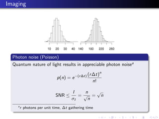 Imaging




  Photon noise (Poisson)
  Quantum nature of light results in appreciable photon noisea

                                                (r ∆t)n
                             p(n) = e −(r ∆t)
                                                   n!

                                     I    n  √
                            SNR ≤       =√ = n
                                     σI    n
    a
        r photons per unit time, ∆t gathering time
 