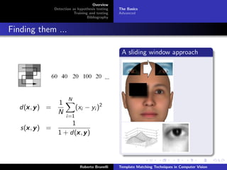 Overview
                 Detection as hypothesis testing   The Basics
                            Training and testing   Advanced
                                    Bibliography


Finding them ...

                                                    A sliding window approach




                         N
                   1
     x
   d(x , y ) =               (xi − yi )2
                   N
                       i=1
                        1
     x
   s(x , y ) =
                          x
                   1 + d(x , y )



                               Roberto Brunelli    Template Matching Techniques in Computer Vision
 