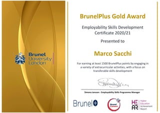  
 
 
BrunelPlus Gold Award 
Employability Skills Development 
Certificate 2020/21 
Presented to 
Marco Sacchi 
For earning at least 1500 BrunelPlus points by engaging in   
a variety of extracurricular activities, with a focus on  
transferable skills development 
 
Simona Janssen ‐ Employability Skills Programme Manager 
 
 