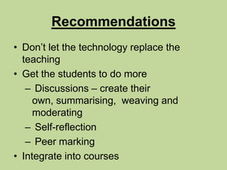 RecommendationsDon’t let the technology replace the teachingGet the students to do more Discussions – create their own, summarising,  weaving and moderating Self-reflection Peer markingIntegrate into courses
