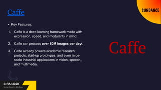 Caffe
• Key Features:
1. Caffe is a deep learning framework made with
expression, speed, and modularity in mind.
2. Caffe can process over 60M images per day.
3. Caffe already powers academic research
projects, start-up prototypes, and even large-
scale industrial applications in vision, speech,
and multimedia.
 