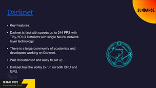 Darknet
• Key Features:
• Darknet is fast with speeds up to 244 FPS with
Tiny-YOLO Datasets with single Neural network
layer technology.
• There is a large community of academics and
developers working on Darknet.
• Well documented and easy to set up.
• Darknet has the ability to run on both CPU and
GPU.
 