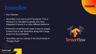 Tensorflow
• Key Features:
• Tensorflow is an end-to-end Framework. This is
because it is managed by google who have
integrated it heavily in a many different platforms.
• Pretrained model libraries make it easy for people
to learn how to use Tensorflow along with a large
amount of documentation
• Tensorflow can run natively in the cloud thanks to
"Google Cloud"
 