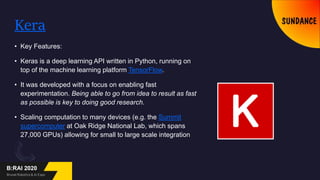 Kera
• Key Features:
• Keras is a deep learning API written in Python, running on
top of the machine learning platform TensorFlow.
• It was developed with a focus on enabling fast
experimentation. Being able to go from idea to result as fast
as possible is key to doing good research.
• Scaling computation to many devices (e.g. the Summit
supercomputer at Oak Ridge National Lab, which spans
27,000 GPUs) allowing for small to large scale integration
 