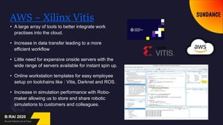 AWS – Xilinx Vitis
• A large array of tools to better integrate work
practises into the cloud.
• Increase in data transfer leading to a more
efficient workflow
• Little need for expensive onside servers with the
wide range of servers available for instant spin up.
• Online workstation templates for easy employee
setup on toolchains like : Vitis, Darknet and ROS.
• Increase in simulation performance with Robo-
maker allowing us to store and share robotic
simulations to customers and colleagues.
 