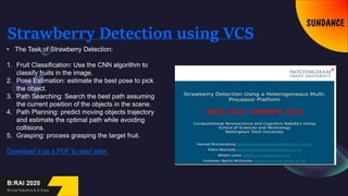 Strawberry Detection using VCS
• The Task of Strawberry Detection:
1. Fruit Classification: Use the CNN algorithm to
classify fruits in the image.
2. Pose Estimation: estimate the best pose to pick
the object.
3. Path Searching: Search the best path assuming
the current position of the objects in the scene.
4. Path Planning: predict moving objects trajectory
and estimate the optimal path while avoiding
collisions.
5. Grasping: process grasping the target fruit.
Download it as a PDF to read later.
 